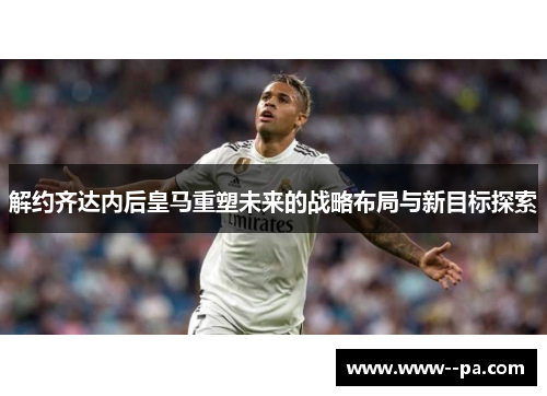 解约齐达内后皇马重塑未来的战略布局与新目标探索