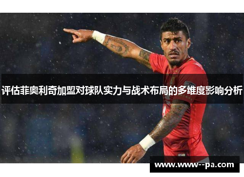 评估菲奥利奇加盟对球队实力与战术布局的多维度影响分析