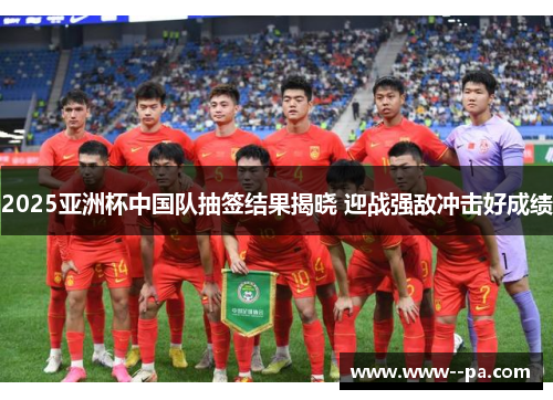 2025亚洲杯中国队抽签结果揭晓 迎战强敌冲击好成绩