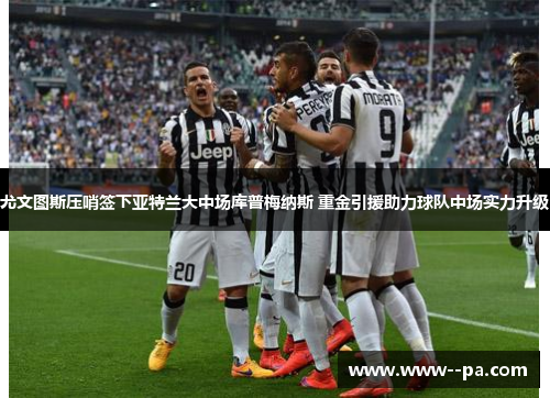 尤文图斯压哨签下亚特兰大中场库普梅纳斯 重金引援助力球队中场实力升级