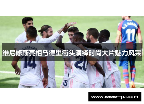 维尼修斯亮相马德里街头演绎时尚大片魅力风采