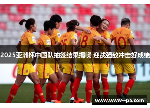 2025亚洲杯中国队抽签结果揭晓 迎战强敌冲击好成绩 2025亚洲杯中国队抽签结果揭晓 迎战强敌冲击好成绩