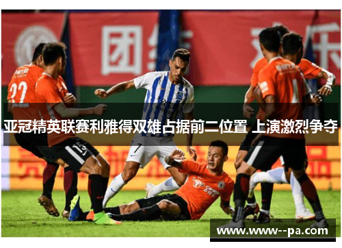 亚冠精英联赛利雅得双雄占据前二位置 上演激烈争夺