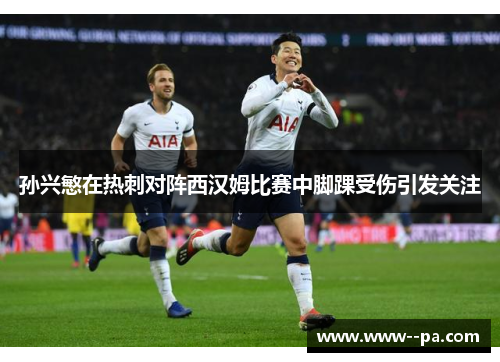 孙兴慜在热刺对阵西汉姆比赛中脚踝受伤引发关注