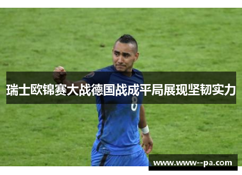 瑞士欧锦赛大战德国战成平局展现坚韧实力