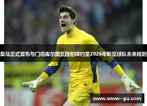 皇马正式宣布与门将库尔图瓦提前续约至2026年彰显球队未来规划