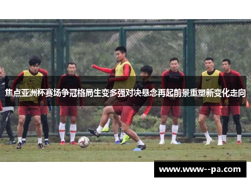 焦点亚洲杯赛场争冠格局生变多强对决悬念再起前景重塑新变化走向