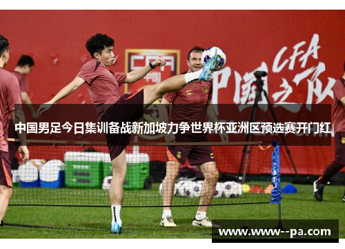 中国男足今日集训备战新加坡力争世界杯亚洲区预选赛开门红