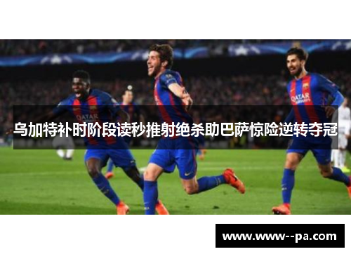 乌加特补时阶段读秒推射绝杀助巴萨惊险逆转夺冠 乌加特补时阶段读秒推射绝杀助巴萨惊险逆转夺冠