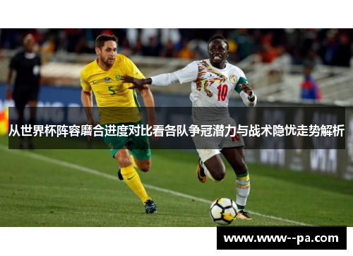 从世界杯阵容磨合进度对比看各队争冠潜力与战术隐忧走势解析