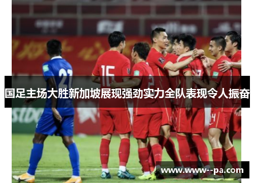 国足主场大胜新加坡展现强劲实力全队表现令人振奋 国足主场大胜新加坡展现强劲实力全队表现令人振奋