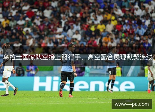乌拉圭国家队空接上篮得手，高空配合展现默契连线